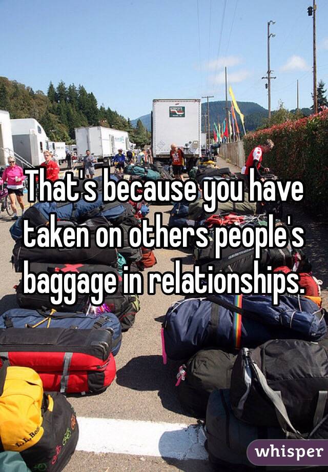 That's because you have taken on others people's baggage in relationships.