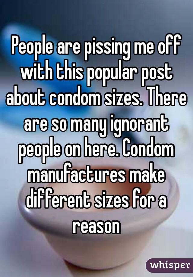People are pissing me off with this popular post about condom sizes. There are so many ignorant people on here. Condom manufactures make different sizes for a reason