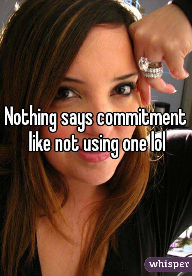 Nothing says commitment like not using one lol