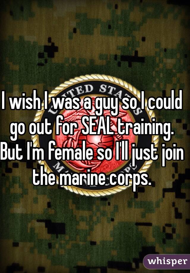 I wish I was a guy so I could go out for SEAL training. But I'm female so I'll just join the marine corps.