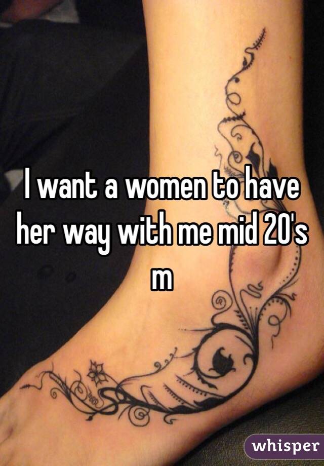 I want a women to have her way with me mid 20's m