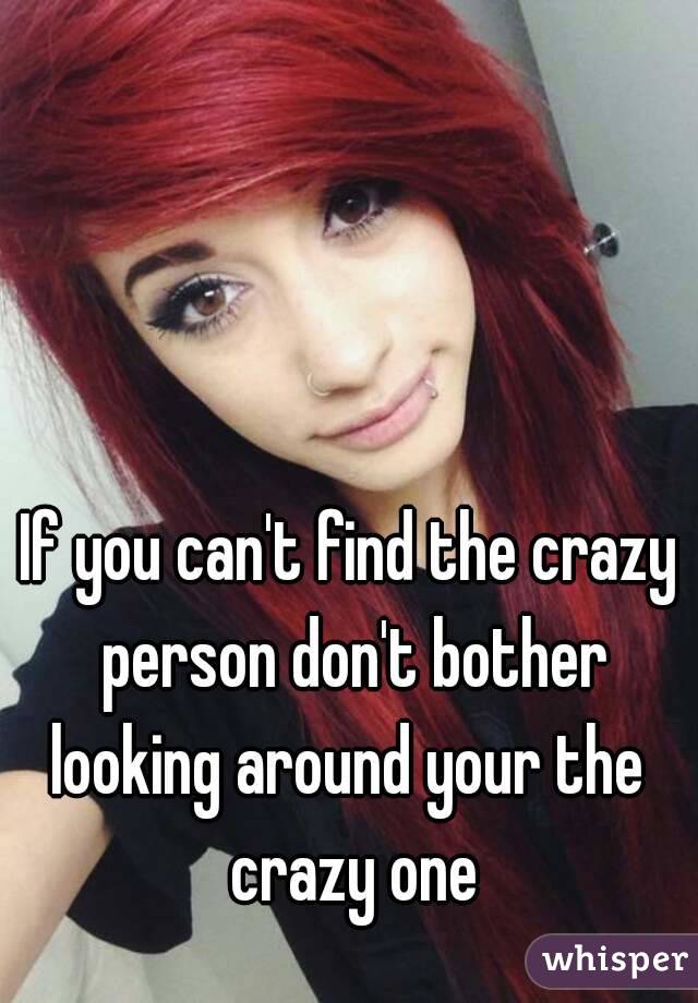 If you can't find the crazy person don't bother looking around your the  crazy one