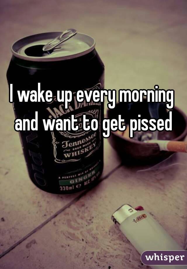 I wake up every morning and want to get pissed