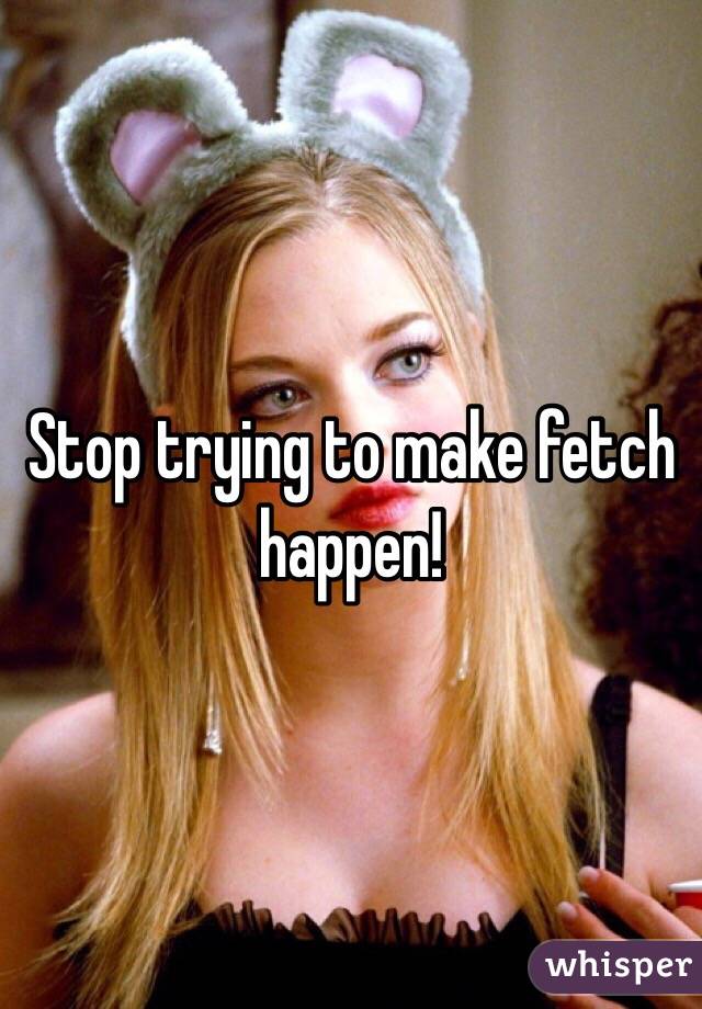 Stop trying to make fetch happen! 