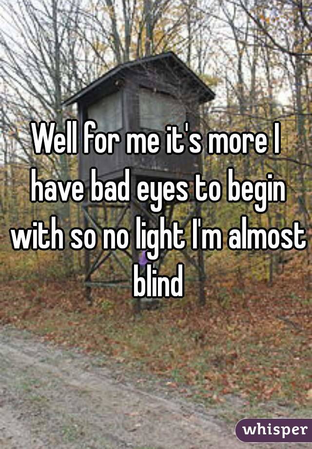 Well for me it's more I have bad eyes to begin with so no light I'm almost blind