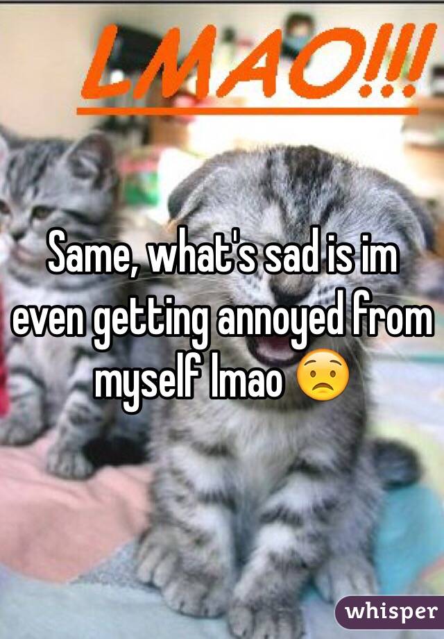 Same, what's sad is im even getting annoyed from myself lmao 😟