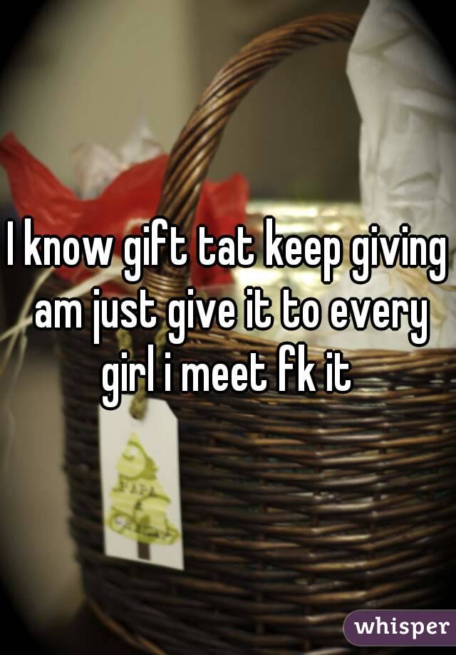I know gift tat keep giving am just give it to every girl i meet fk it 