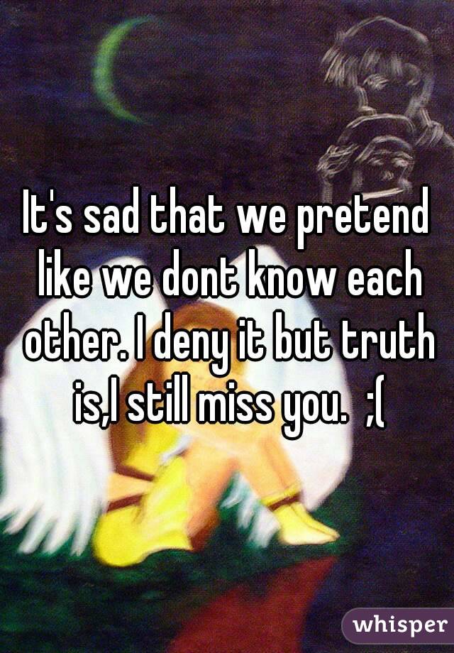 It's sad that we pretend like we dont know each other. I deny it but truth is,I still miss you.  ;(
