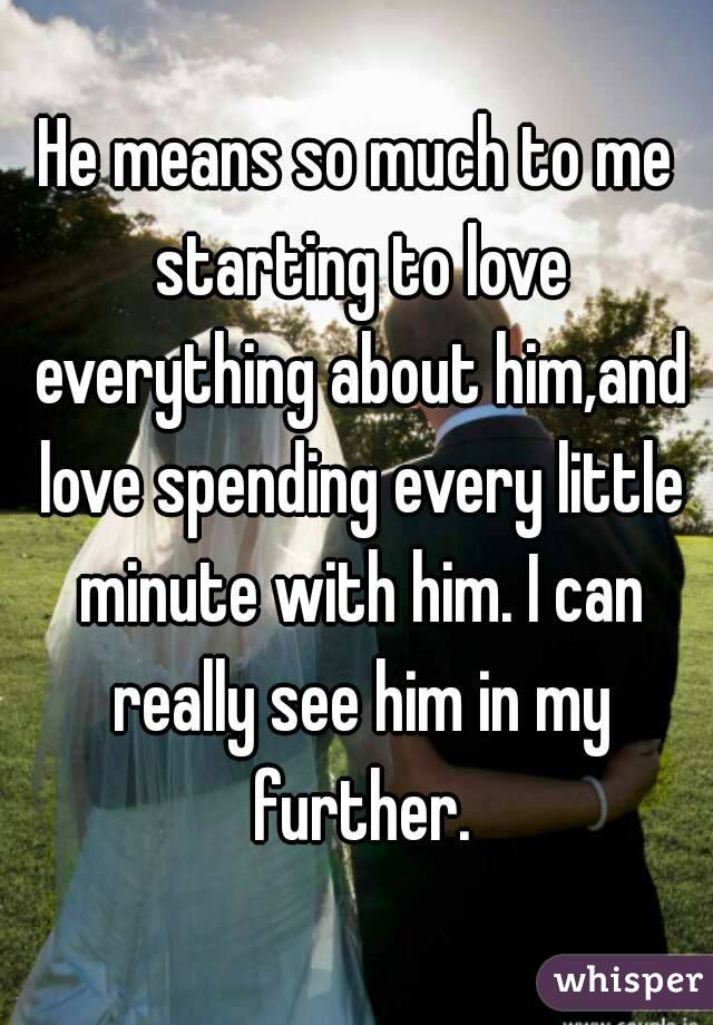 He means so much to me starting to love everything about him,and love spending every little minute with him. I can really see him in my further.
