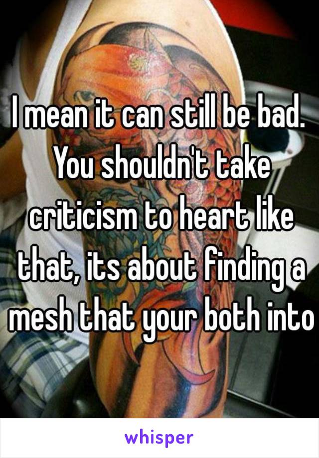 I mean it can still be bad. You shouldn't take criticism to heart like that, its about finding a mesh that your both into