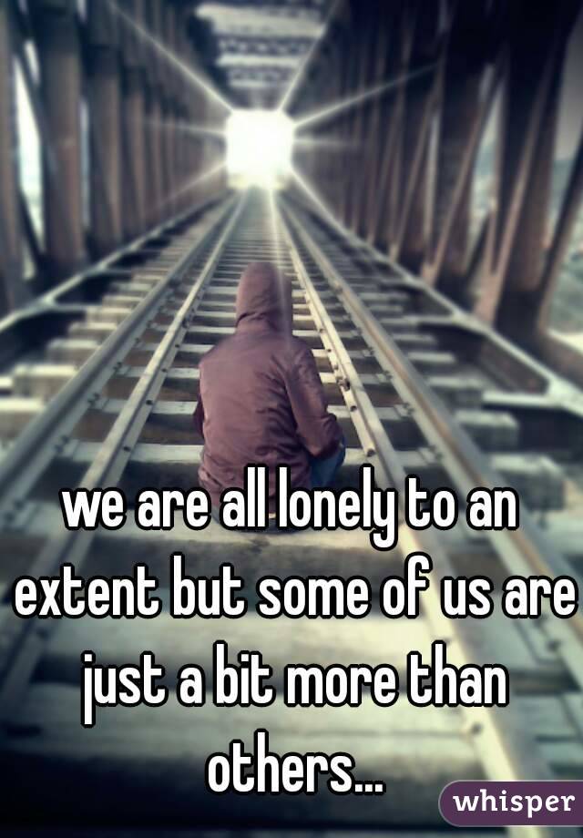 we are all lonely to an extent but some of us are just a bit more than others...
