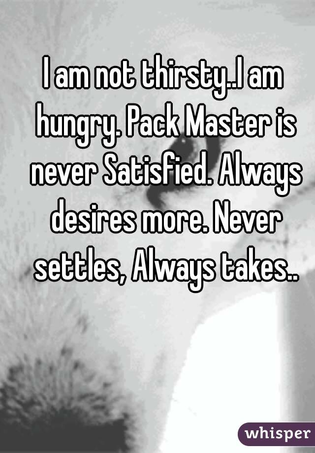 I am not thirsty..I am hungry. Pack Master is never Satisfied. Always desires more. Never settles, Always takes..