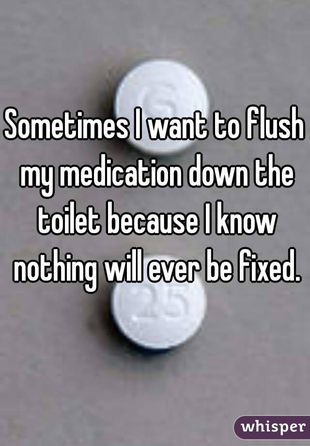 Sometimes I want to flush my medication down the toilet because I know nothing will ever be fixed.