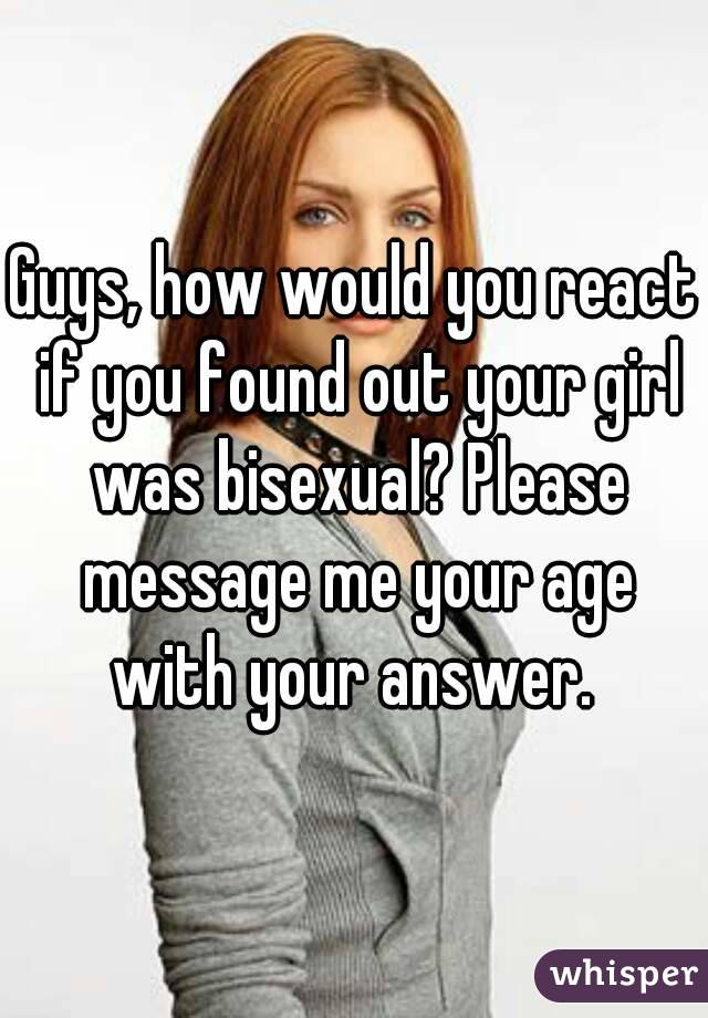 Guys, how would you react if you found out your girl was bisexual? Please message me your age with your answer. 