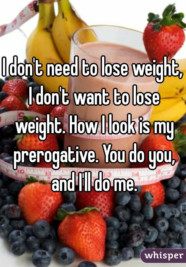 I don't need to lose weight, I don't want to lose weight. How I look is my prerogative. You do you, and I'll do me.