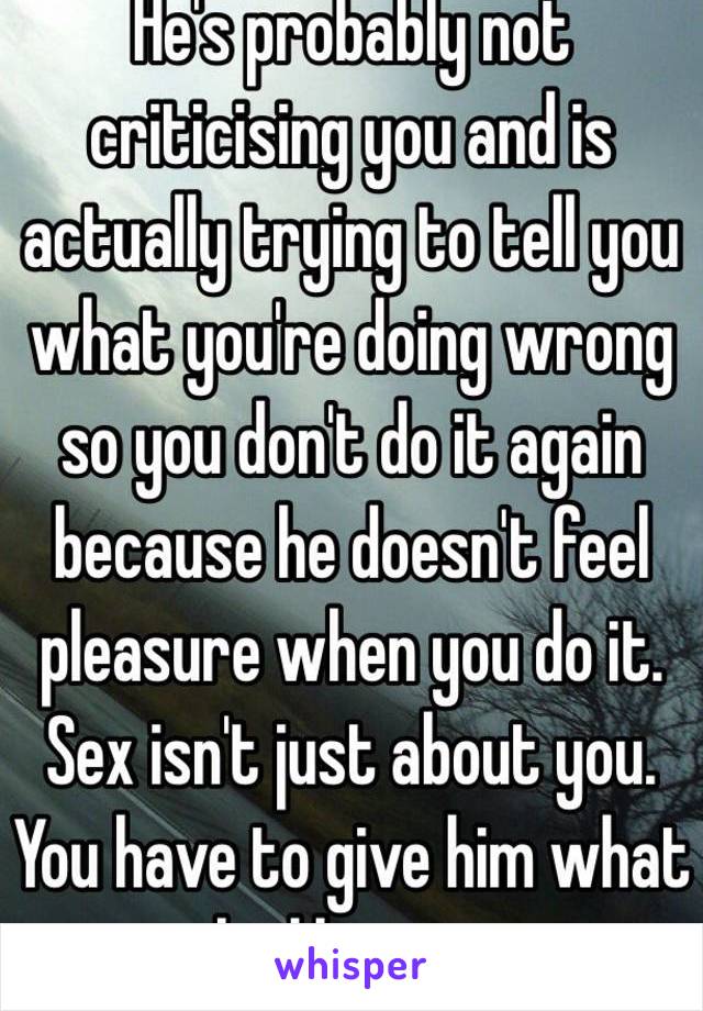 He's probably not criticising you and is actually trying to tell you what you're doing wrong so you don't do it again because he doesn't feel pleasure when you do it. Sex isn't just about you. You have to give him what he likes to. 