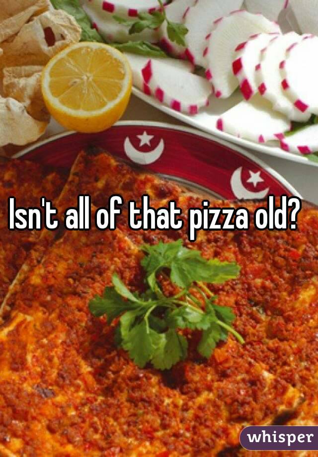 Isn't all of that pizza old? 