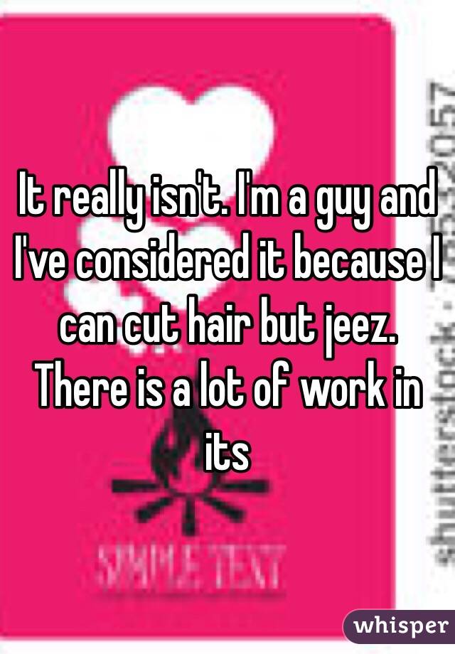 It really isn't. I'm a guy and I've considered it because I can cut hair but jeez. There is a lot of work in its