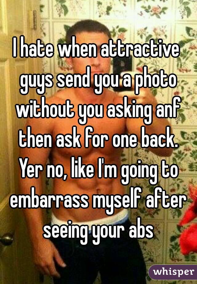 I hate when attractive guys send you a photo without you asking anf then ask for one back. Yer no, like I'm going to embarrass myself after seeing your abs