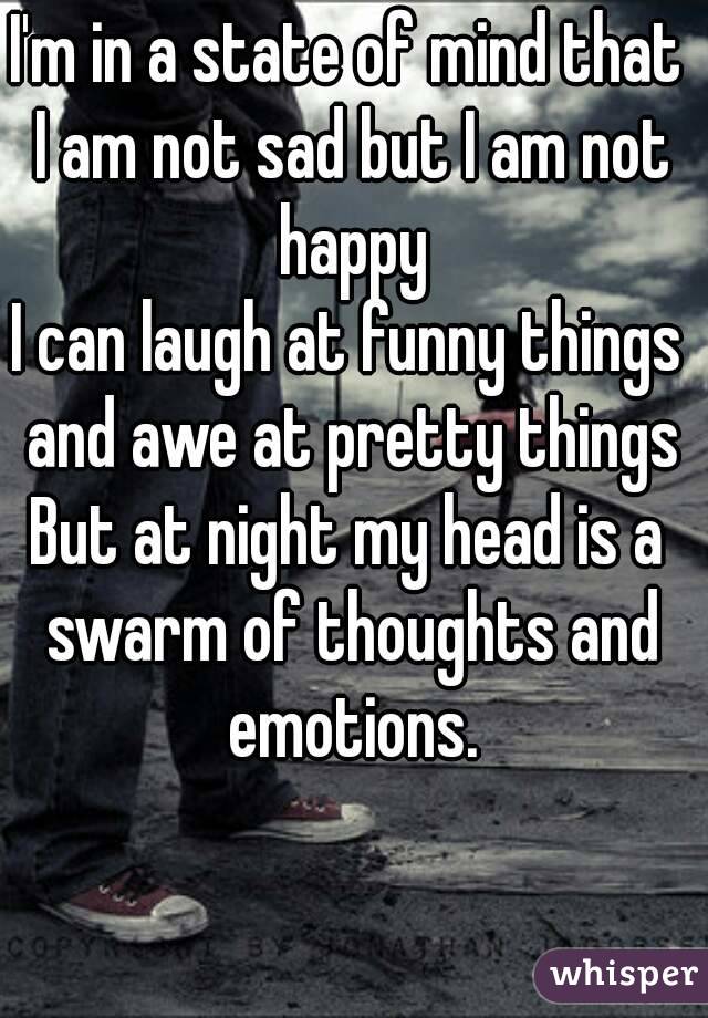 I'm in a state of mind that I am not sad but I am not happy
I can laugh at funny things and awe at pretty things
But at night my head is a swarm of thoughts and emotions.