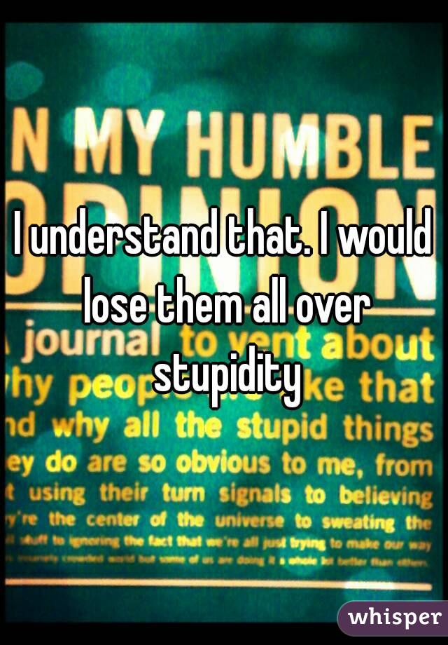 I understand that. I would lose them all over stupidity