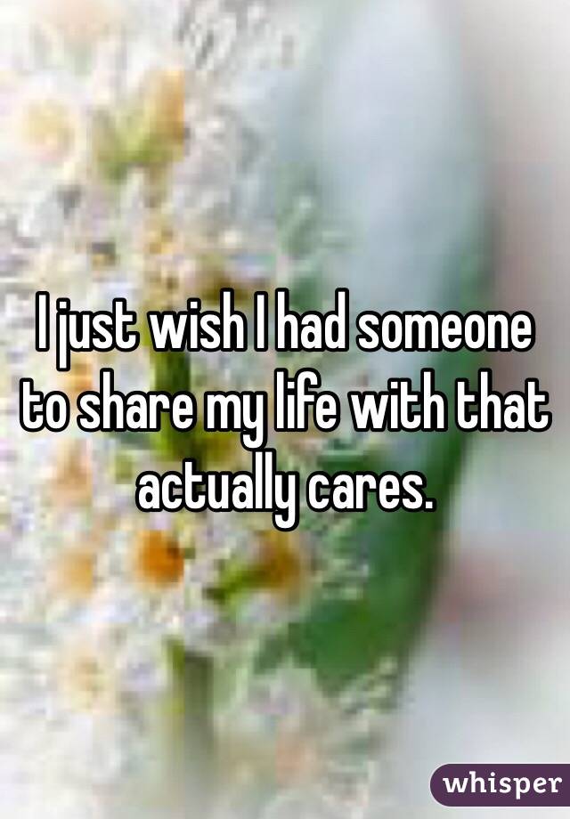 I just wish I had someone to share my life with that actually cares. 