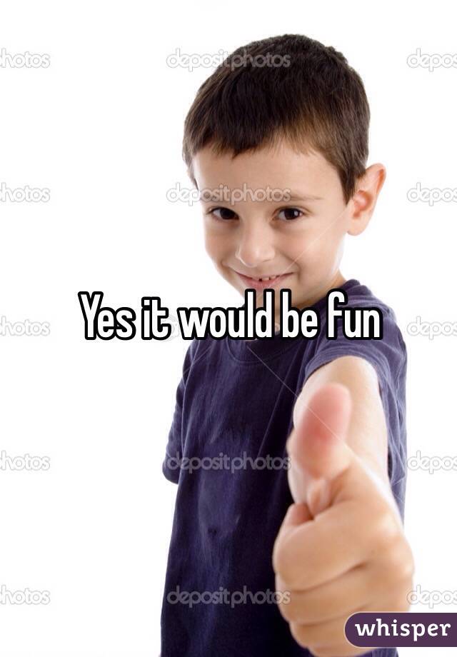 Yes it would be fun