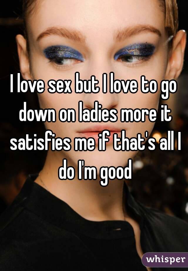 I love sex but I love to go down on ladies more it satisfies me if that's all I do I'm good