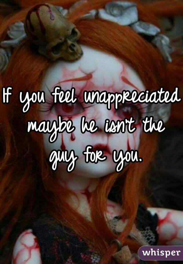 If you feel unappreciated maybe he isn't the guy for you.