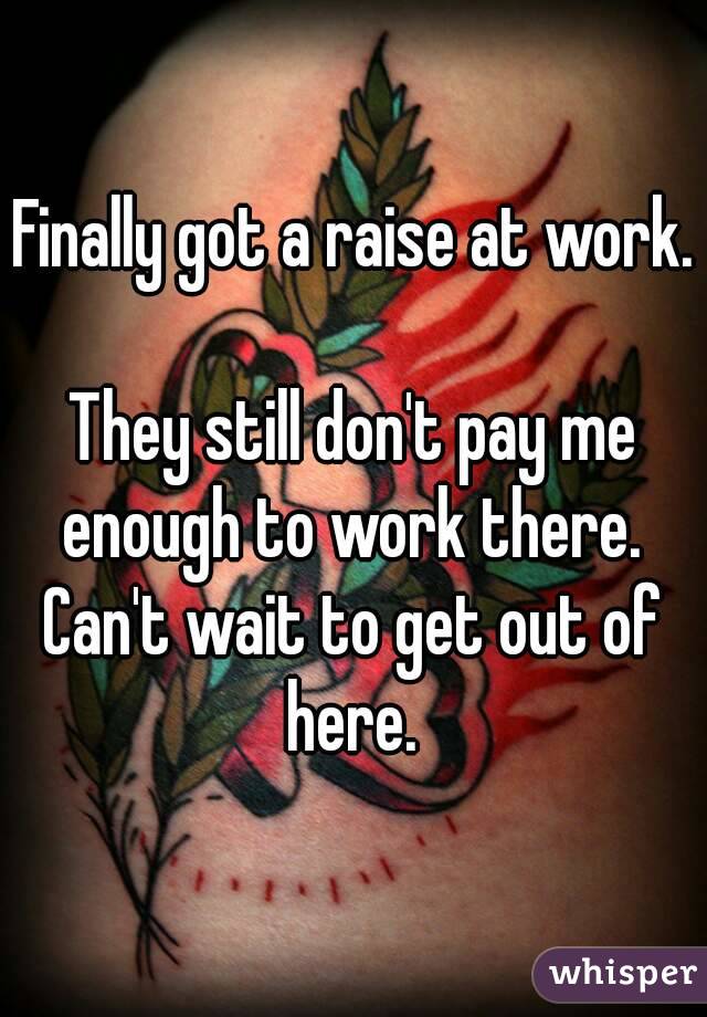 Finally got a raise at work. 
They still don't pay me enough to work there. 
Can't wait to get out of here. 