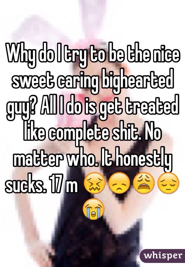 Why do I try to be the nice sweet caring bighearted guy? All I do is get treated like complete shit. No matter who. It honestly sucks. 17 m 😖😞😩😔😭