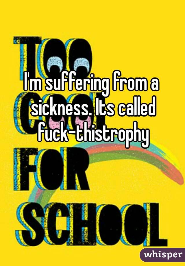 I'm suffering from a sickness. Its called fuck-thistrophy