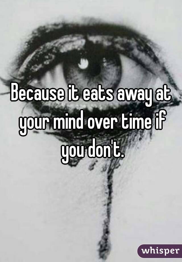 Because it eats away at your mind over time if you don't.