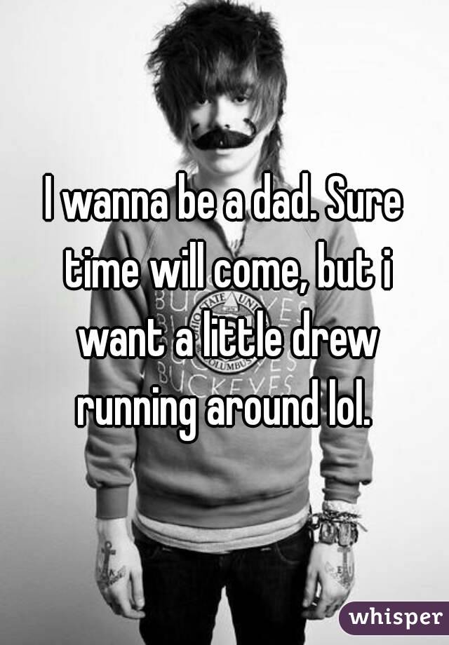 I wanna be a dad. Sure time will come, but i want a little drew running around lol. 