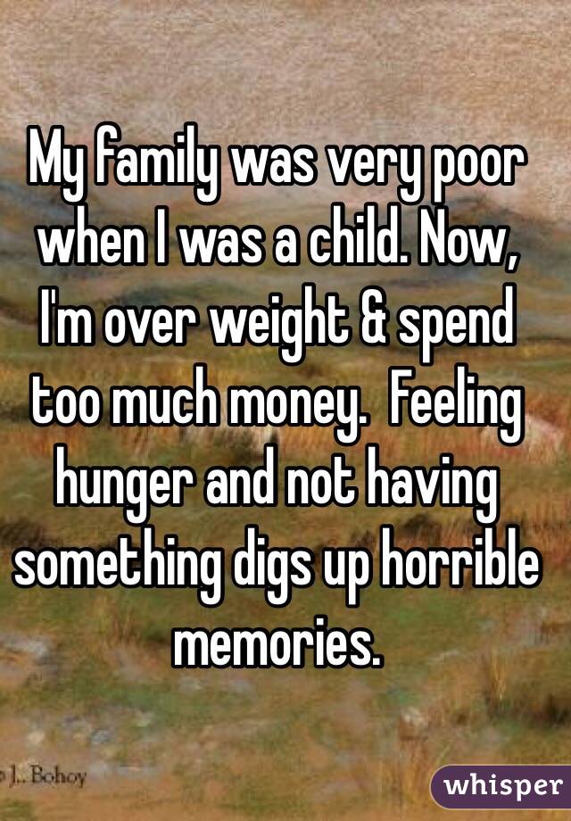 My family was very poor when I was a child. Now, I'm over weight & spend too much money.  Feeling hunger and not having something digs up horrible memories.