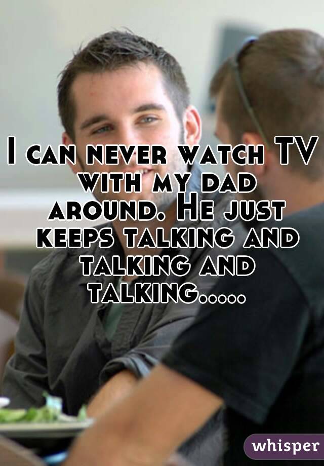 I can never watch TV with my dad around. He just keeps talking and talking and talking.....