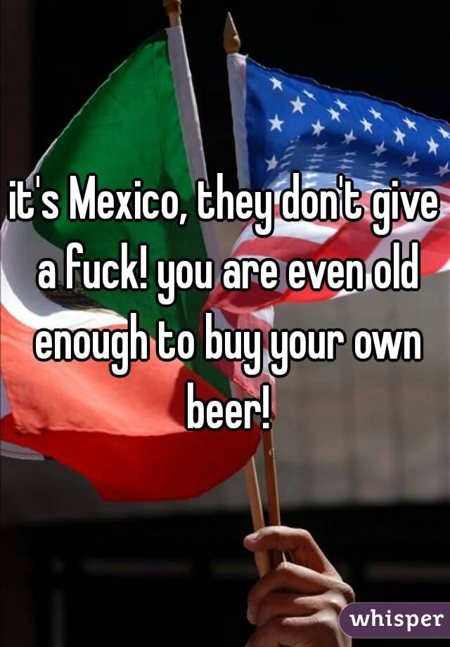 it's Mexico, they don't give a fuck! you are even old enough to buy your own beer!