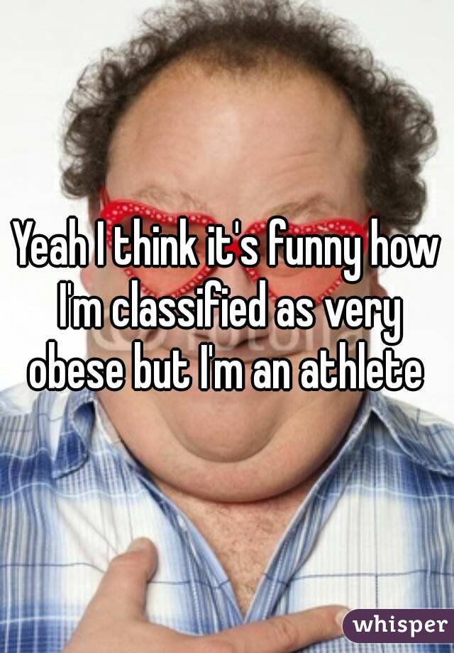 Yeah I think it's funny how I'm classified as very obese but I'm an athlete 