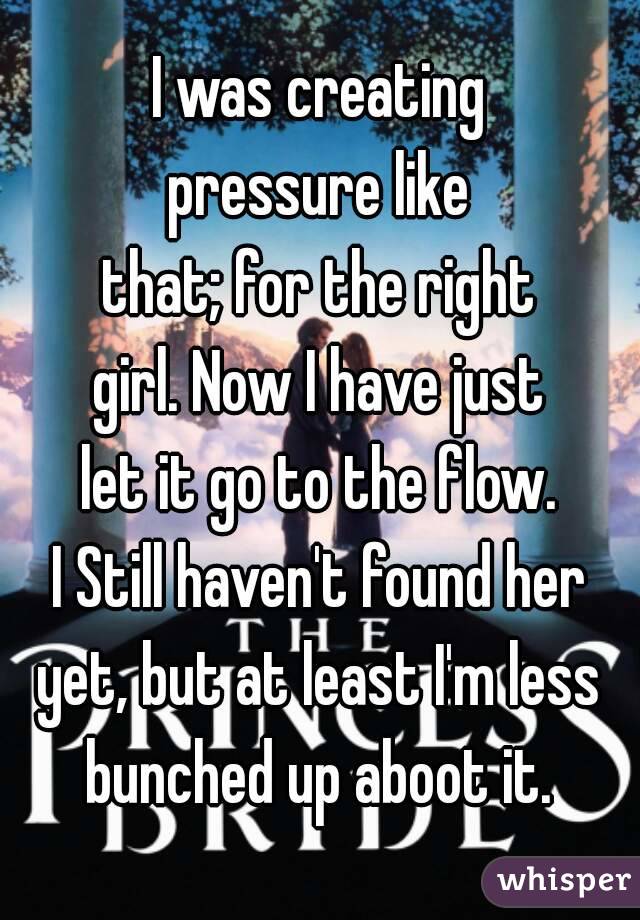 I was creating
pressure like
that; for the right
girl. Now I have just
let it go to the flow.
I Still haven't found her
yet, but at least I'm less
bunched up aboot it.