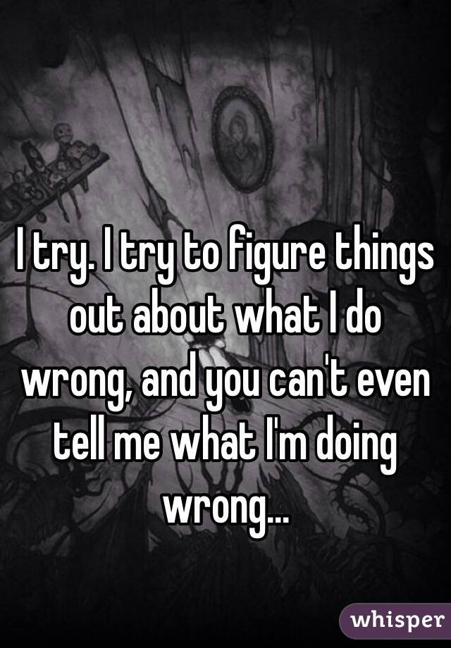 I try. I try to figure things out about what I do wrong, and you can't even tell me what I'm doing wrong... 