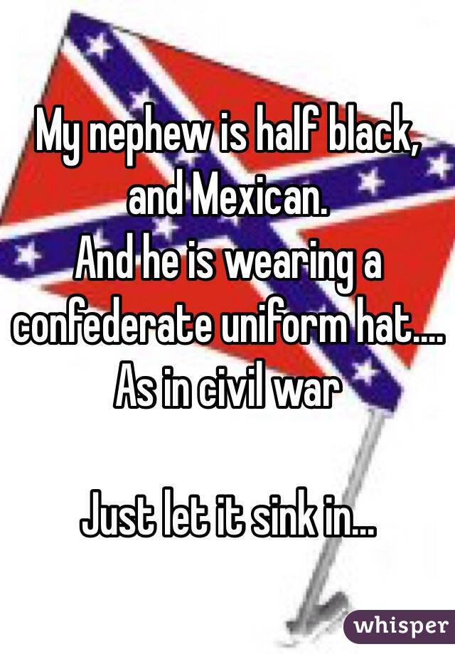 My nephew is half black, and Mexican. 
And he is wearing a confederate uniform hat....
As in civil war 

Just let it sink in...