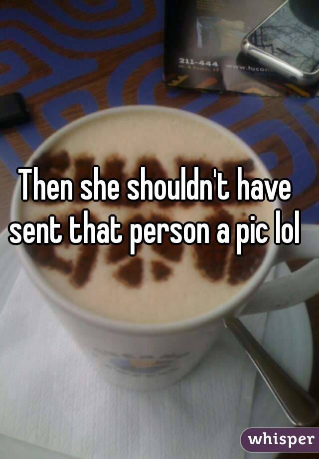 Then she shouldn't have sent that person a pic lol 