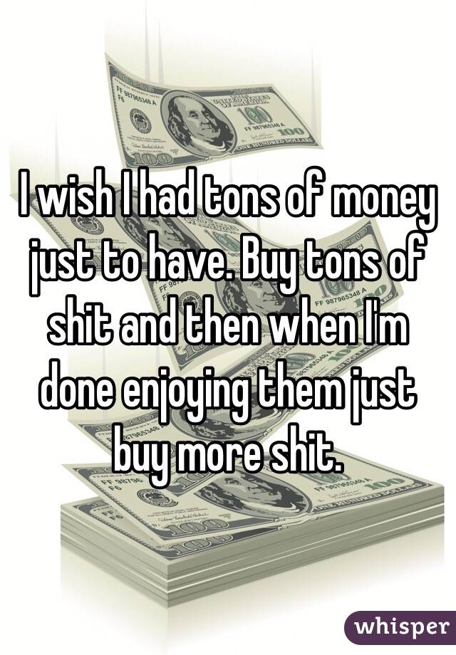 I wish I had tons of money just to have. Buy tons of shit and then when I'm done enjoying them just buy more shit. 