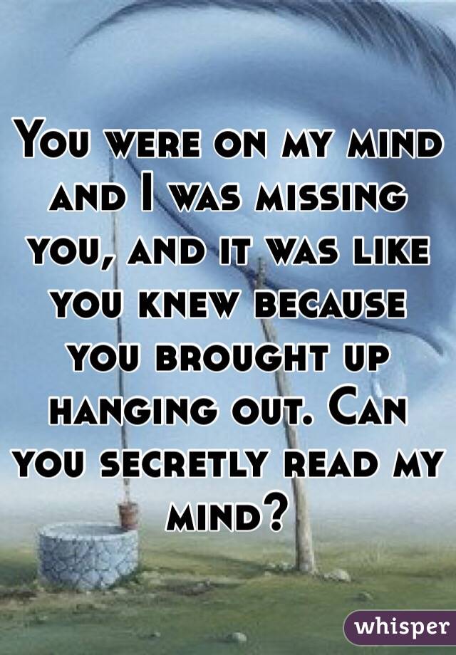 You were on my mind and I was missing you, and it was like you knew because you brought up hanging out. Can you secretly read my mind? 