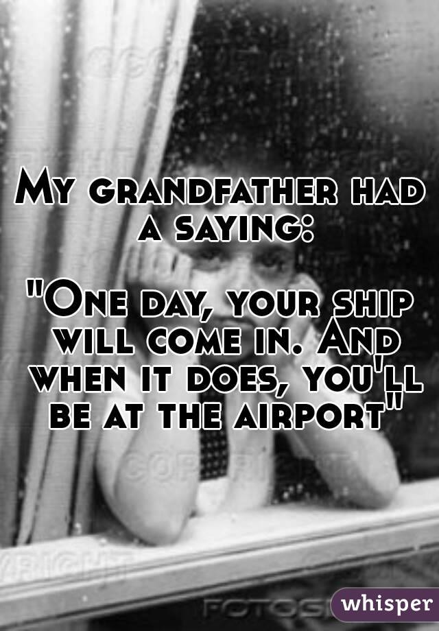 My grandfather had a saying:

"One day, your ship will come in. And when it does, you'll be at the airport"