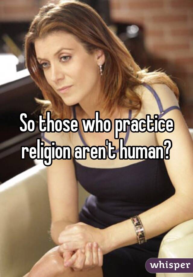 So those who practice religion aren't human?