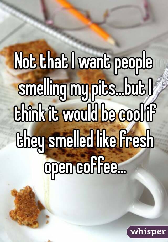 Not that I want people smelling my pits...but I think it would be cool if they smelled like fresh open coffee...