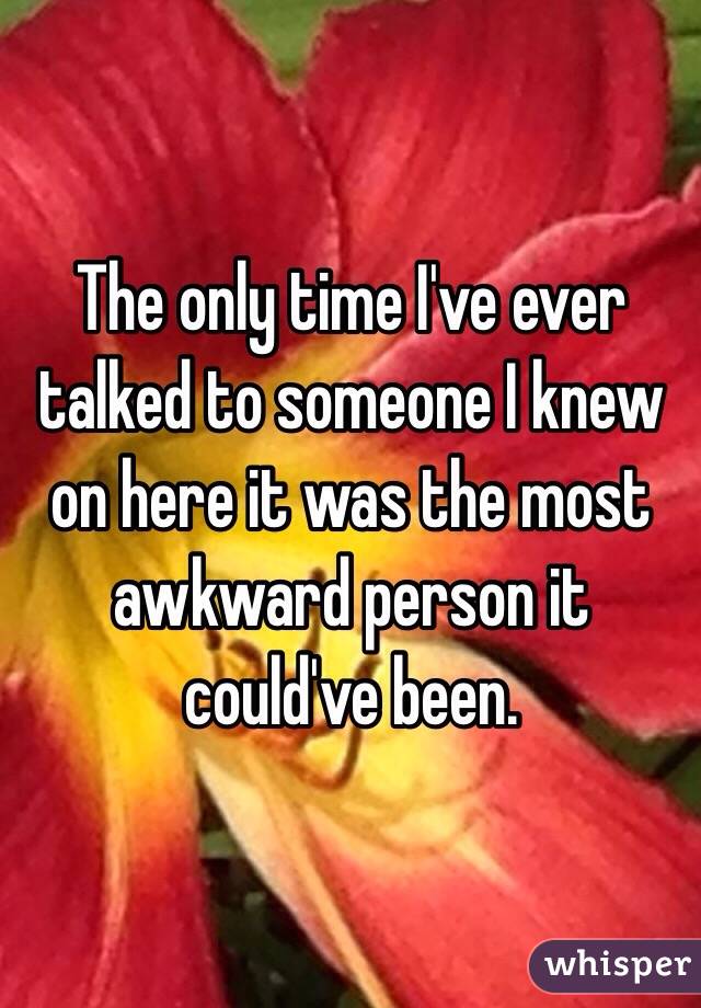 The only time I've ever talked to someone I knew on here it was the most awkward person it could've been. 