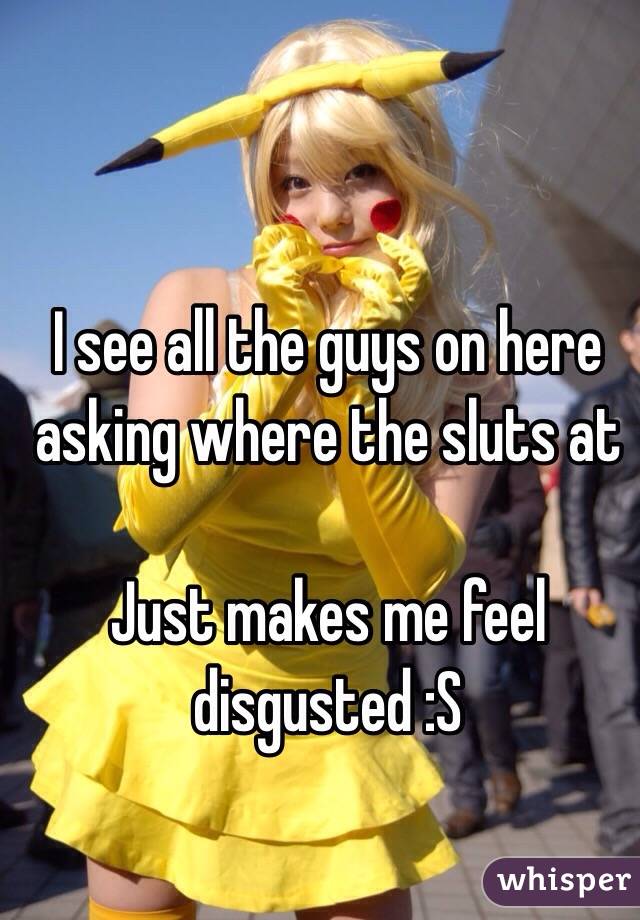 I see all the guys on here asking where the sluts at

Just makes me feel disgusted :S