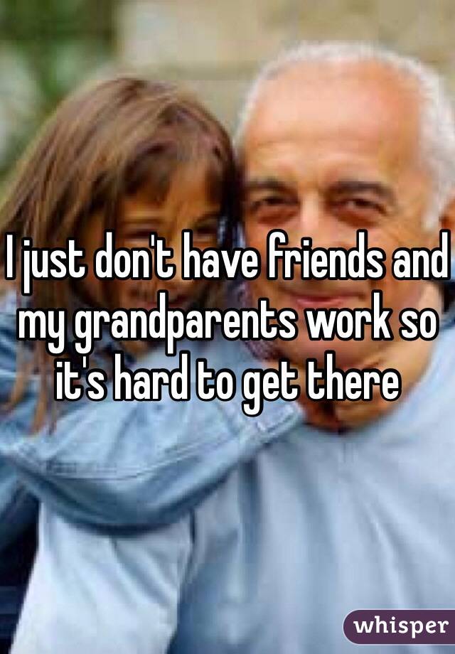 I just don't have friends and my grandparents work so it's hard to get there 